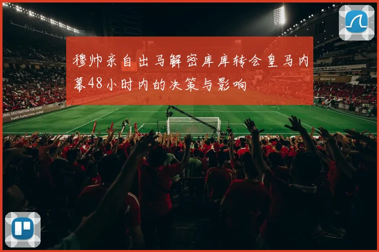 穆帅亲自出马解密库库转会皇马内幕48小时内的决策与影响
