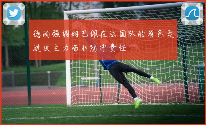 德尚强调姆巴佩在法国队的角色是进攻主力而非防守责任
