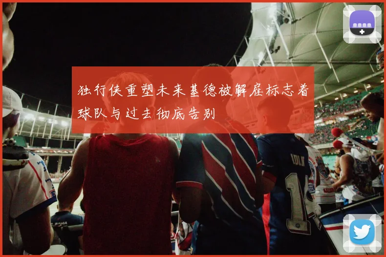 独行侠重塑未来基德被解雇标志着球队与过去彻底告别