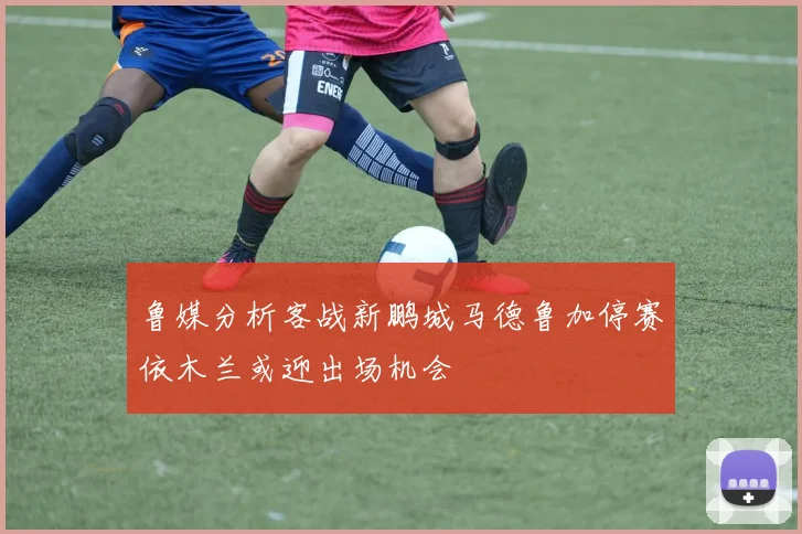 鲁媒分析客战新鹏城马德鲁加停赛依木兰或迎出场机会