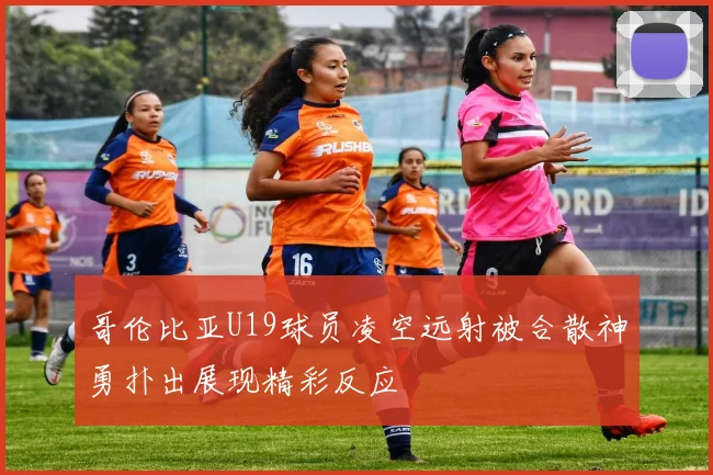 哥伦比亚U19球员凌空远射被合散神勇扑出展现精彩反应