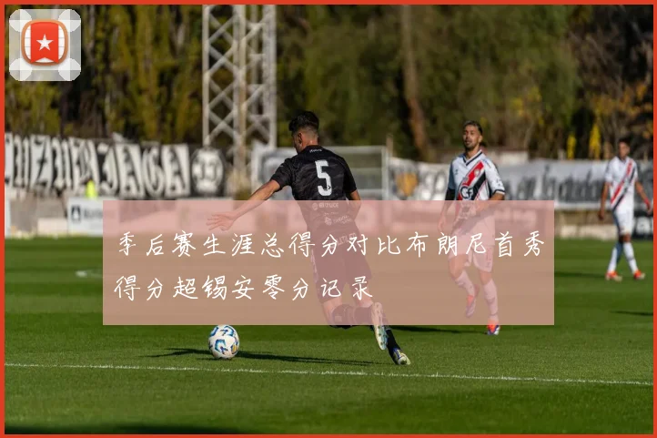 季后赛生涯总得分对比布朗尼首秀得分超锡安零分记录