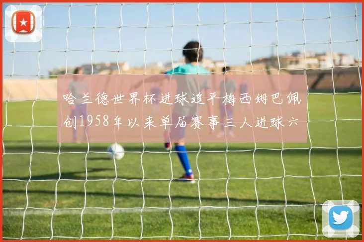 哈兰德世界杯进球追平梅西姆巴佩创1958年以来单届赛事三人进球六次新纪录