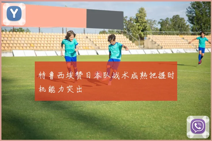特鲁西埃赞日本队战术成熟把握时机能力突出