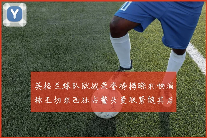 英格兰球队欧战荣誉榜揭晓利物浦称王切尔西独占鳌头曼联紧随其后