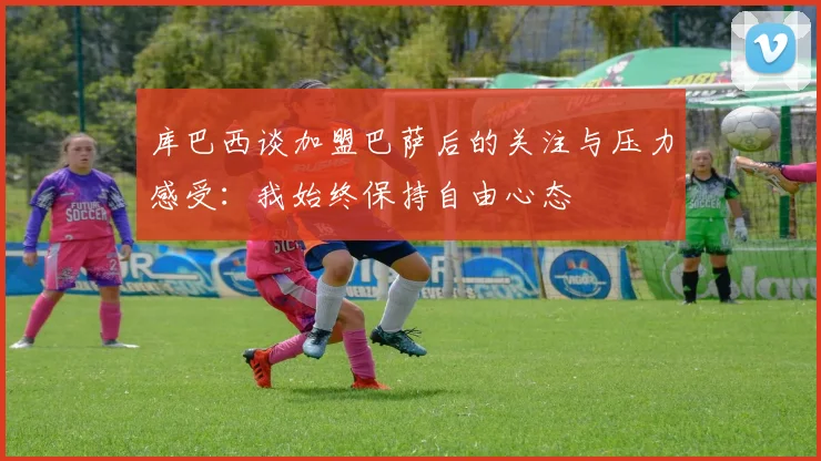 库巴西谈加盟巴萨后的关注与压力感受：我始终保持自由心态