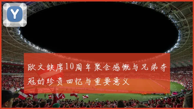 欧文缺席10周年聚会感慨与兄弟夺冠的珍贵回忆与重要意义