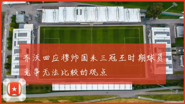 齐沃回应穆帅国米三冠王时期球员竞争无法比较的观点