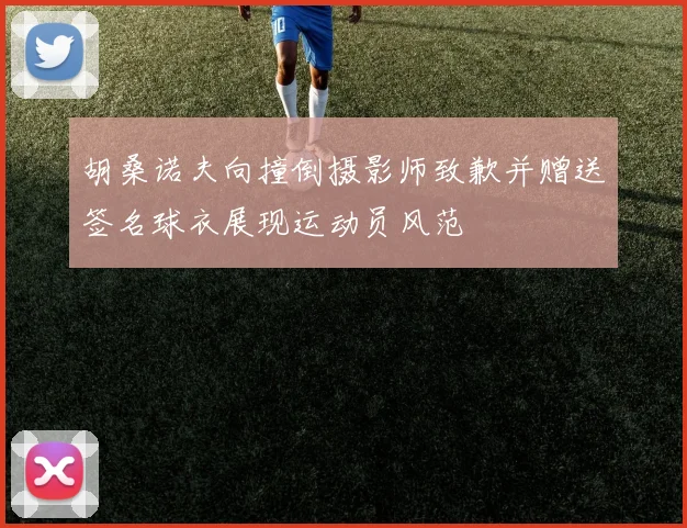 胡桑诺夫向撞倒摄影师致歉并赠送签名球衣展现运动员风范