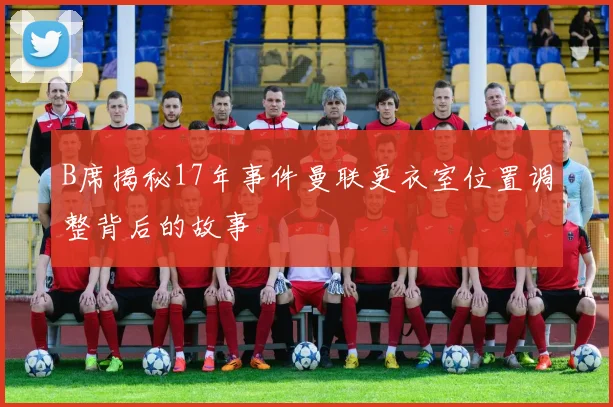 B席揭秘17年事件曼联更衣室位置调整背后的故事