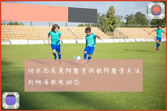 切尔西有意阿隆索执教阿隆索关注利物浦教练动态