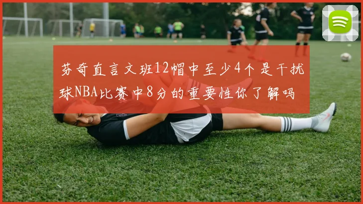 芬奇直言文班12帽中至少4个是干扰球NBA比赛中8分的重要性你了解吗
